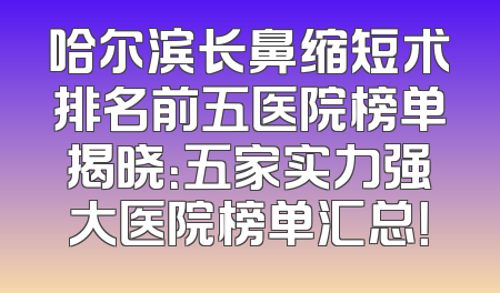 哈尔滨长鼻缩短术排名前五医院榜单揭晓：五家实力强大医院榜单汇总！