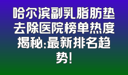 哈尔滨副乳脂肪垫去除医院榜单热度揭秘：最新排名趋势！