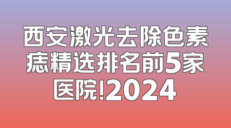 西安激光去除色素痣精选排名前5家医院!2024