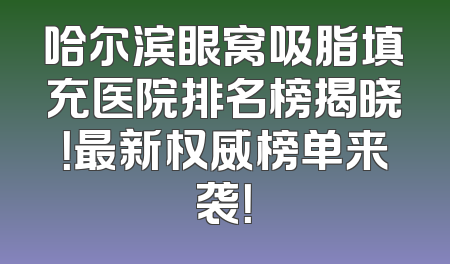 哈尔滨眼窝吸脂填充医院排名榜揭晓！最新权威榜单来袭！