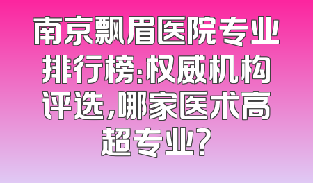 南京飘眉医院专业排行榜：权威机构评选，哪家医术高超专业？