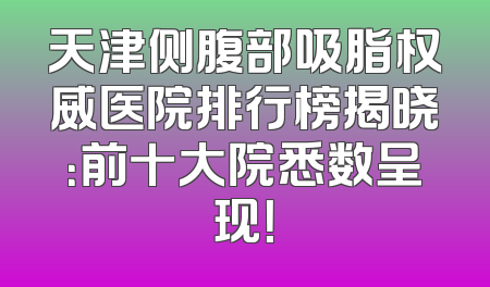 天津侧腹部吸脂权威医院排行榜揭晓：前十大院悉数呈现！