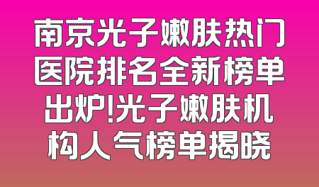 南京光子嫩肤热门医院排名全新榜单出炉！光子嫩肤机构人气榜单揭晓