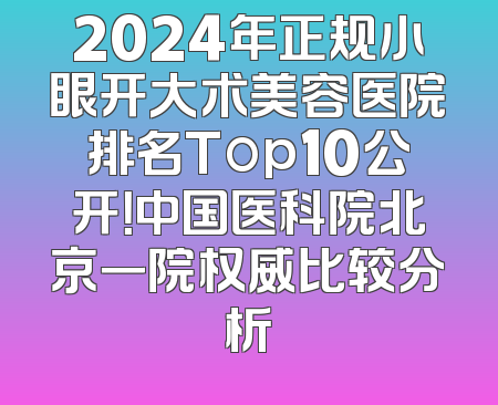 2024年正规小眼开大术美容医院排名Top10公开！中国医科院北京一院权威比较分析