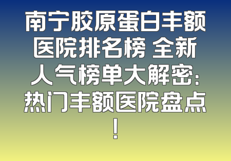 南宁胶原蛋白丰额医院排名榜 全新人气榜单大解密：热门丰额医院盘点！