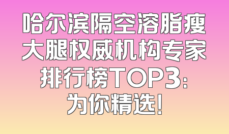 哈尔滨隔空溶脂瘦大腿权威机构专家排行榜TOP3：为你精选！