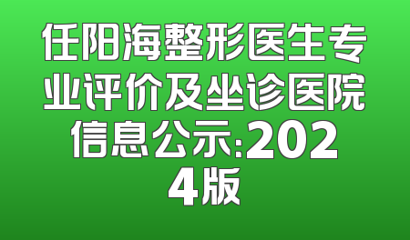 任阳海整形医生专业评价及坐诊医院信息公示：2024版