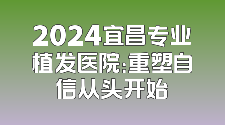 2024宜昌专业植发医院：重塑自信从头开始