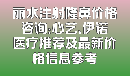 丽水注射隆鼻价格咨询：心艺、伊诺医疗推荐及最新价格信息参考