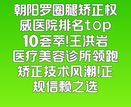 朝阳罗圈腿矫正权威医院排名top10荟萃！王洪岩医疗美容诊所领跑矫正技术风潮！正规信赖之选