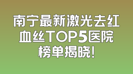 南宁最新激光去红血丝TOP5医院榜单揭晓！