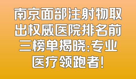 南京面部注射物取出权威医院排名前三榜单揭晓：专业医疗领跑者！