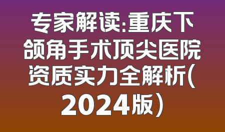 专家解读：重庆下颌角手术顶尖医院资质实力全解析（2024版）