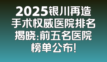 2025银川再造手术权威医院排名揭晓：前五名医院榜单公布！