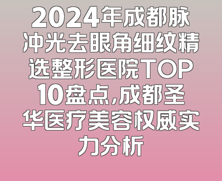 2024年成都脉冲光去眼角细纹精选整形医院TOP10盘点，成都圣华医疗美容权威实力分析