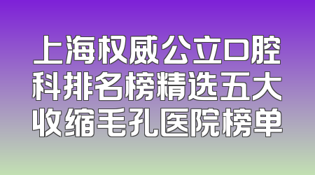 上海权威公立口腔科排名榜精选五大收缩毛孔医院榜单