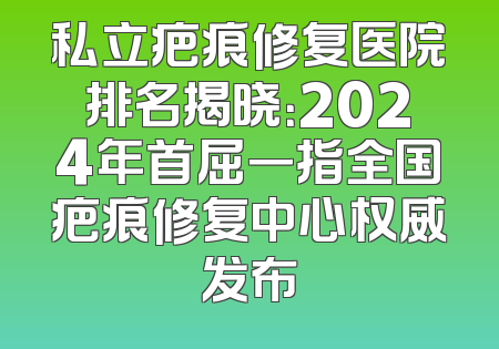 私立疤痕修复医院排名揭晓：2024年首屈一指全国疤痕修复中心权威发布