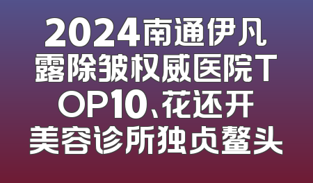 2024南通伊凡露除皱权威医院TOP10、花还开美容诊所独占鳌头