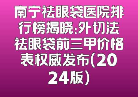 南宁祛眼袋医院排行榜揭晓：外切法祛眼袋前三甲价格表权威发布（2024版）