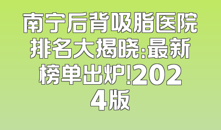 南宁后背吸脂医院排名大揭晓：最新榜单出炉！2024版