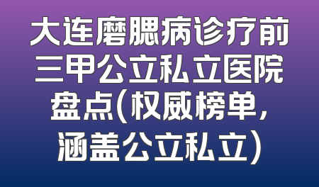 大连磨腮病诊疗前三甲公立私立医院盘点（权威榜单，涵盖公立私立）