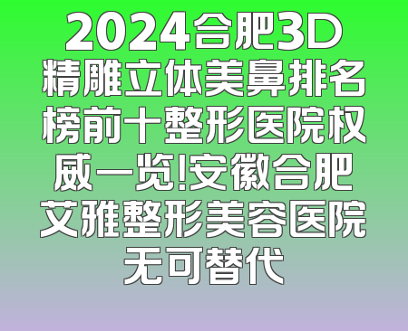 2024合肥3D精雕立体美鼻排名榜前十整形医院权威一览！安徽合肥艾雅整形美容医院无可替代