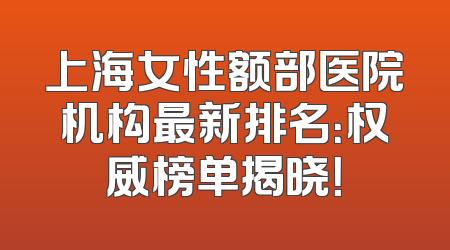上海女性额部医院机构最新排名：权威榜单揭晓！