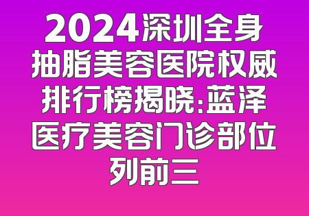 2024深圳全身抽脂美容医院权威排行榜揭晓：蓝泽医疗美容门诊部位列前三
