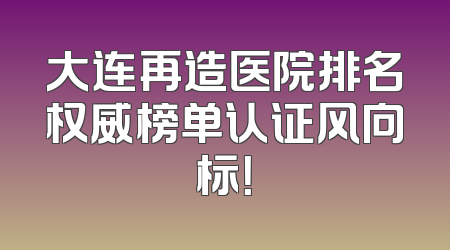 大连再造医院排名权威榜单认证风向标！