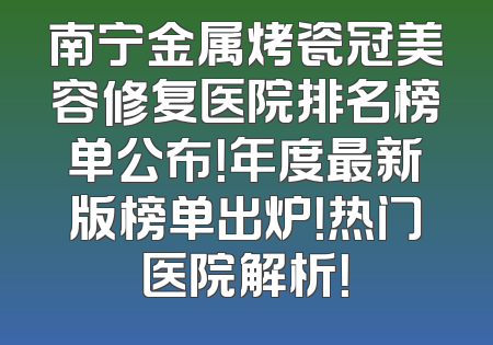 南宁金属烤瓷冠美容修复医院排名榜单公布！年度最新版榜单出炉！热门医院解析！