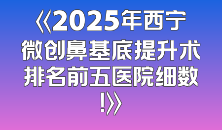 《2025年西宁微创鼻基底提升术排名前五医院细数！》