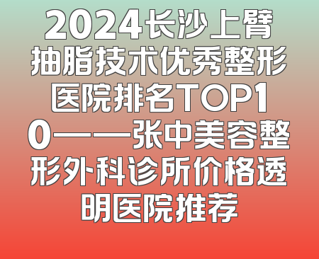 2024长沙上臂抽脂技术优秀整形医院排名TOP10——张中美容整形外科诊所价格透明医院推荐