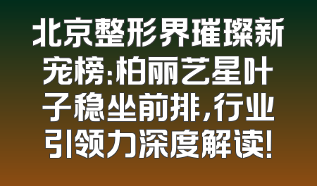 北京整形界璀璨新宠榜：柏丽艺星叶子稳坐前排，行业引领力深度解读！