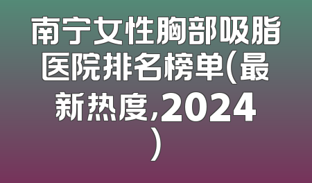 南宁女性胸部吸脂医院排名榜单（最新热度，2024）