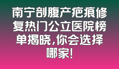 南宁剖腹产疤痕修复热门公立医院榜单揭晓，你会选择哪家！