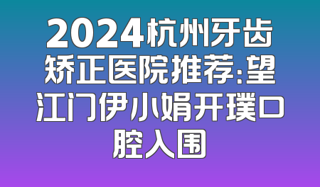 2024杭州牙齿矫正医院推荐：望江门伊小娟开璞口腔入围