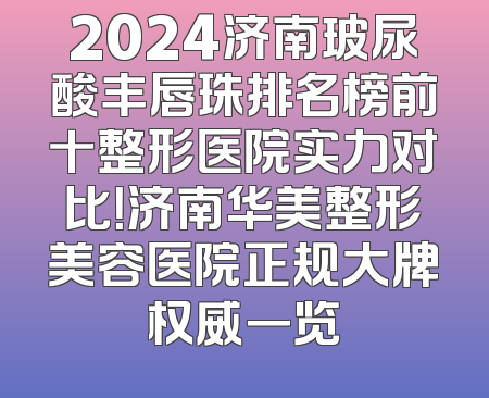2024济南玻尿酸丰唇珠排名榜前十整形医院实力对比！济南华美整形美容医院正规大牌权威一览