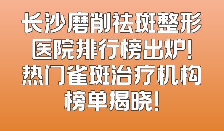 长沙磨削祛斑整形医院排行榜出炉！热门雀斑治疗机构榜单揭晓！