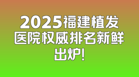 2025福建植发医院权威排名新鲜出炉！
