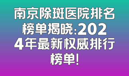 南京除斑医院排名榜单揭晓：2024年最新权威排行榜单！