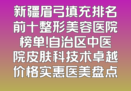 新疆眉弓填充排名前十整形美容医院榜单！自治区中医院皮肤科技术卓越价格实惠医美盘点