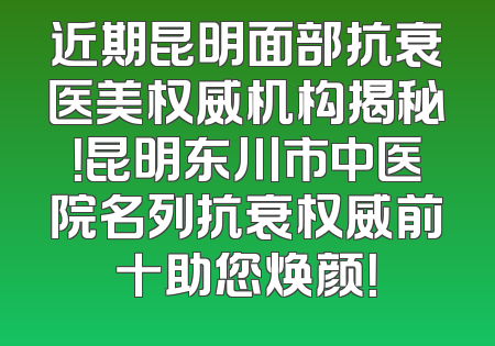 近期昆明面部抗衰医美权威机构揭秘！昆明东川市中医院名列抗衰权威前十助您焕颜！
