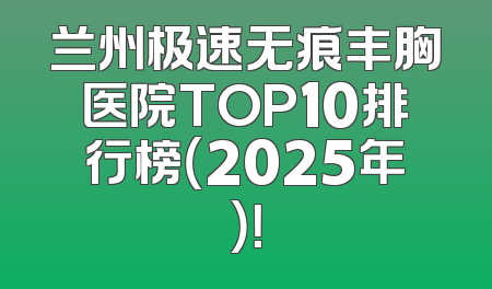 兰州极速无痕丰胸医院TOP10排行榜（2025年）！