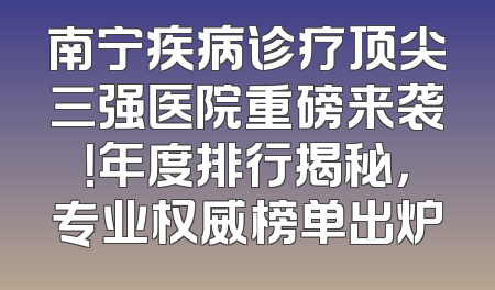 南宁疾病诊疗顶尖三强医院重磅来袭！年度排行揭秘，专业权威榜单出炉