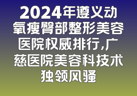 2024年遵义动氧瘦臀部整形美容医院权威排行，广慈医院美容科技术独领风骚