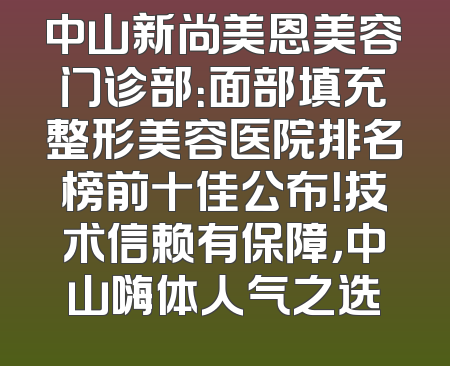 中山新尚美恩美容门诊部：面部填充整形美容医院排名榜前十佳公布！技术信赖有保障，中山嗨体人气之选