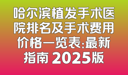 哈尔滨植发手术医院排名及手术费用价格一览表：最新指南 2025版
