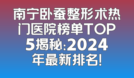 南宁卧蚕整形术热门医院榜单TOP5揭秘：2024年最新排名！