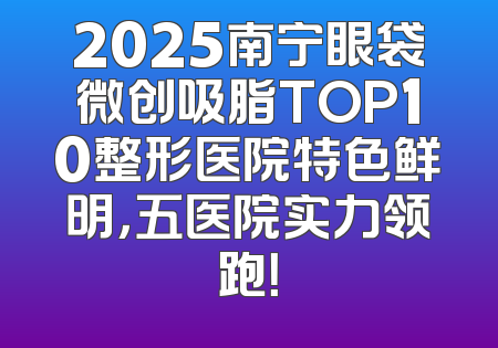 2025南宁眼袋微创吸脂TOP10整形医院特色鲜明，五医院实力领跑！