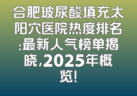 合肥玻尿酸填充太阳穴医院热度排名：最新人气榜单揭晓，2025年概览！